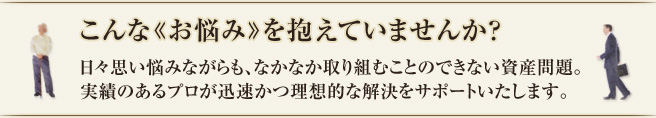 こんなお悩みを抱えていませんか？日々思い悩みながらも、なかなか取り組むことのできない資産問題。実績のあるプロが迅速かつ理想的な解決をサポートいたします。